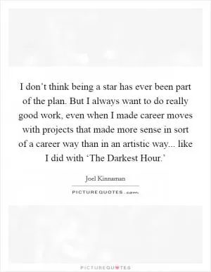 I don’t think being a star has ever been part of the plan. But I always want to do really good work, even when I made career moves with projects that made more sense in sort of a career way than in an artistic way... like I did with ‘The Darkest Hour.’ Picture Quote #1