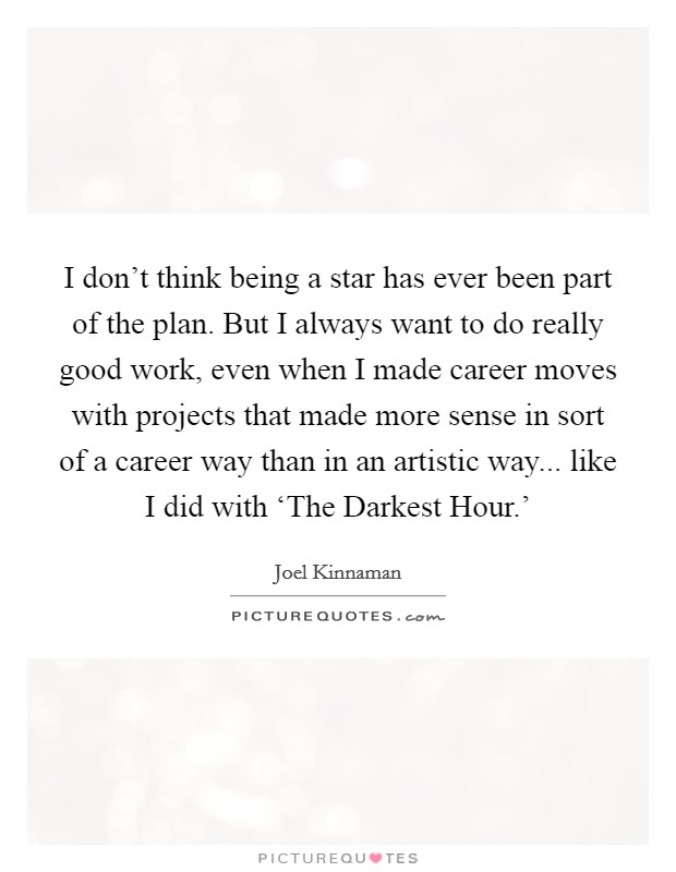 I don't think being a star has ever been part of the plan. But I always want to do really good work, even when I made career moves with projects that made more sense in sort of a career way than in an artistic way... like I did with ‘The Darkest Hour.' Picture Quote #1
