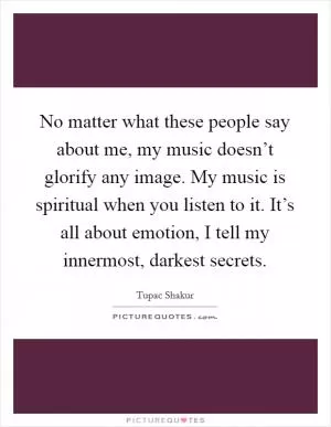 No matter what these people say about me, my music doesn’t glorify any image. My music is spiritual when you listen to it. It’s all about emotion, I tell my innermost, darkest secrets Picture Quote #1