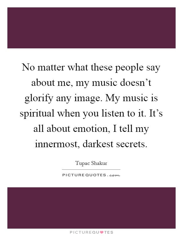 No matter what these people say about me, my music doesn't glorify any image. My music is spiritual when you listen to it. It's all about emotion, I tell my innermost, darkest secrets. Picture Quote #1