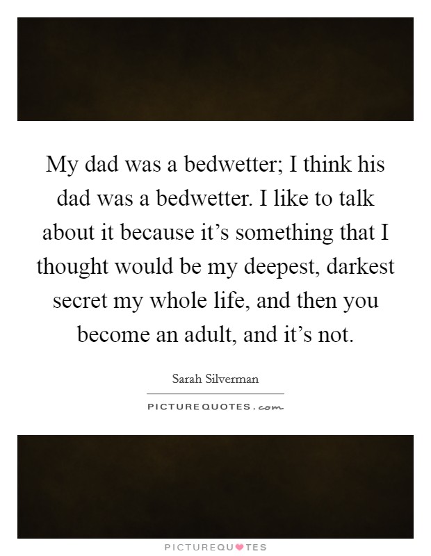 My dad was a bedwetter; I think his dad was a bedwetter. I like to talk about it because it's something that I thought would be my deepest, darkest secret my whole life, and then you become an adult, and it's not. Picture Quote #1