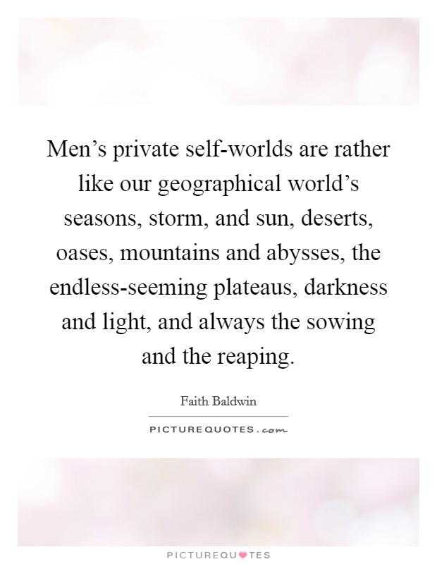 Men's private self-worlds are rather like our geographical world's seasons, storm, and sun, deserts, oases, mountains and abysses, the endless-seeming plateaus, darkness and light, and always the sowing and the reaping. Picture Quote #1