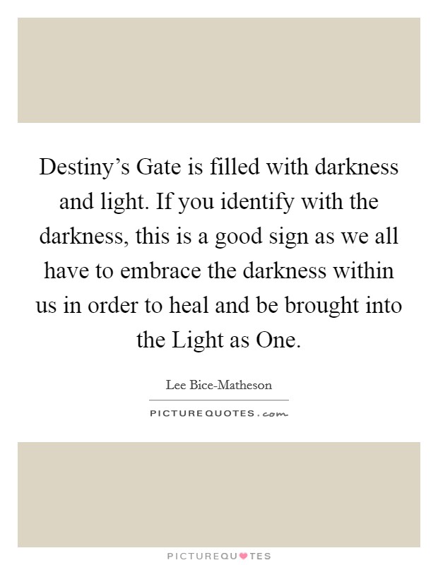 Destiny's Gate is filled with darkness and light. If you identify with the darkness, this is a good sign as we all have to embrace the darkness within us in order to heal and be brought into the Light as One. Picture Quote #1