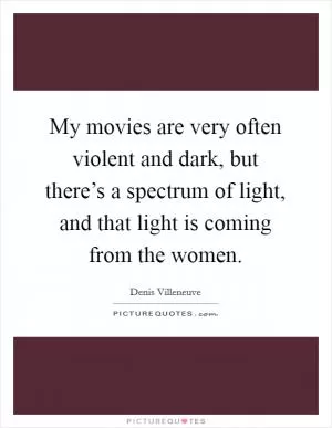 My movies are very often violent and dark, but there’s a spectrum of light, and that light is coming from the women Picture Quote #1