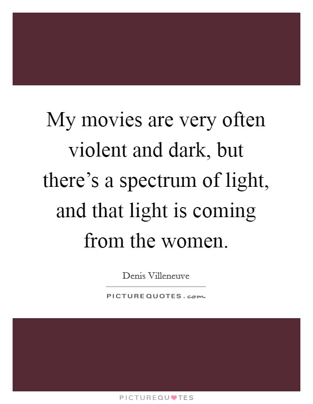 My movies are very often violent and dark, but there's a spectrum of light, and that light is coming from the women. Picture Quote #1