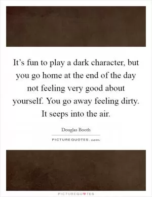 It’s fun to play a dark character, but you go home at the end of the day not feeling very good about yourself. You go away feeling dirty. It seeps into the air Picture Quote #1