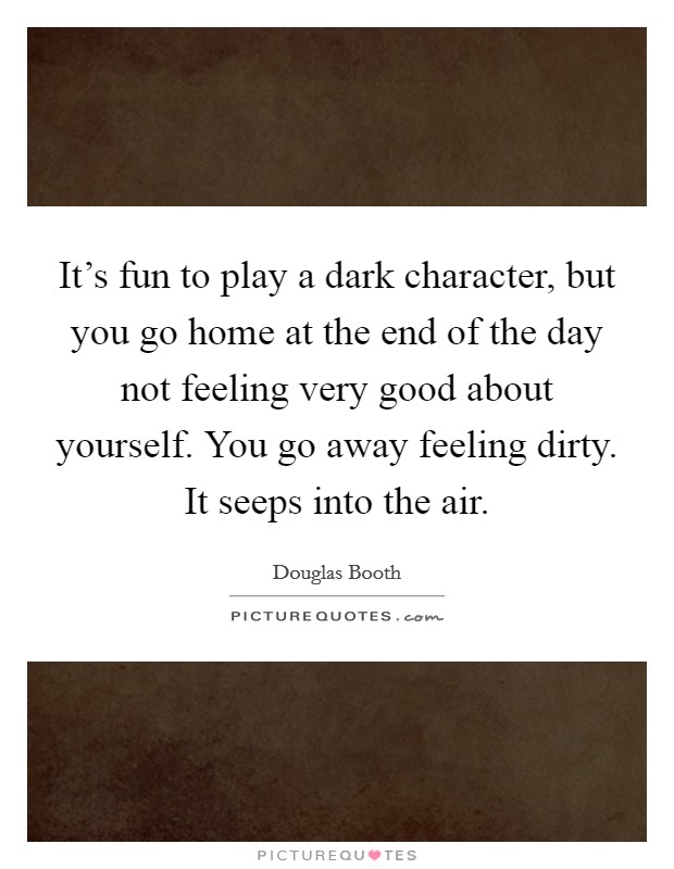 It's fun to play a dark character, but you go home at the end of the day not feeling very good about yourself. You go away feeling dirty. It seeps into the air. Picture Quote #1