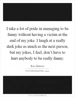 I take a lot of pride in managing to be funny without having a victim at the end of my joke. I laugh at a really dark joke as much as the next person, but my jokes, I feel, don’t have to hurt anybody to be really funny Picture Quote #1