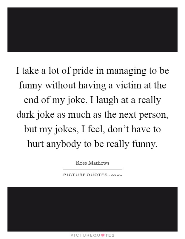 I take a lot of pride in managing to be funny without having a victim at the end of my joke. I laugh at a really dark joke as much as the next person, but my jokes, I feel, don't have to hurt anybody to be really funny. Picture Quote #1