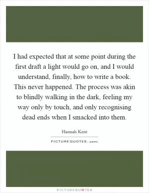 I had expected that at some point during the first draft a light would go on, and I would understand, finally, how to write a book. This never happened. The process was akin to blindly walking in the dark, feeling my way only by touch, and only recognising dead ends when I smacked into them Picture Quote #1