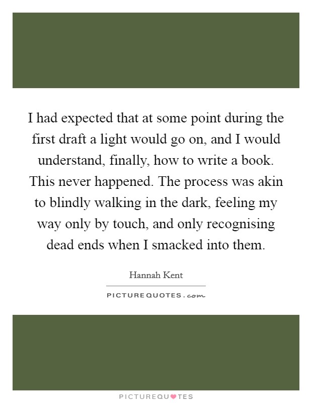 I had expected that at some point during the first draft a light would go on, and I would understand, finally, how to write a book. This never happened. The process was akin to blindly walking in the dark, feeling my way only by touch, and only recognising dead ends when I smacked into them. Picture Quote #1