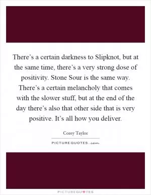 There’s a certain darkness to Slipknot, but at the same time, there’s a very strong dose of positivity. Stone Sour is the same way. There’s a certain melancholy that comes with the slower stuff, but at the end of the day there’s also that other side that is very positive. It’s all how you deliver Picture Quote #1