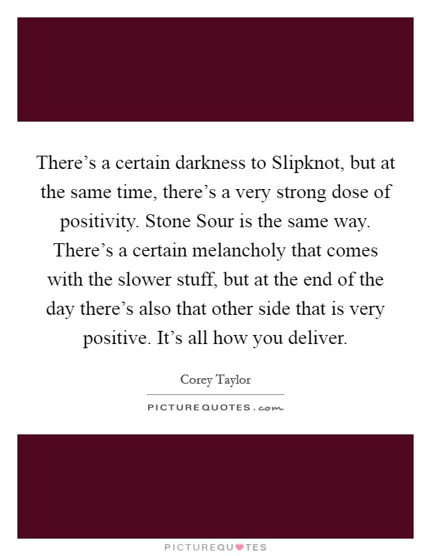 There's a certain darkness to Slipknot, but at the same time, there's a very strong dose of positivity. Stone Sour is the same way. There's a certain melancholy that comes with the slower stuff, but at the end of the day there's also that other side that is very positive. It's all how you deliver. Picture Quote #1