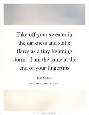Take off your sweater in the darkness and static flares as a tiny lightning storm - I am the same at the end of your fingertips Picture Quote #1