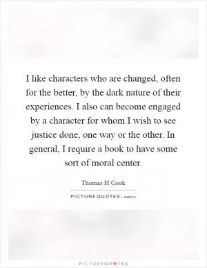 I like characters who are changed, often for the better, by the dark nature of their experiences. I also can become engaged by a character for whom I wish to see justice done, one way or the other. In general, I require a book to have some sort of moral center Picture Quote #1