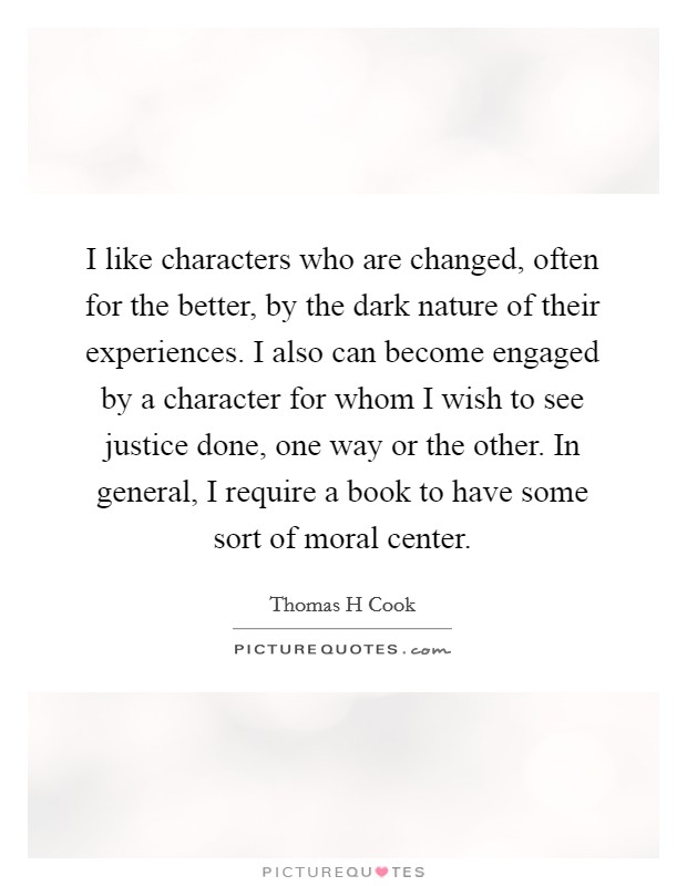 I like characters who are changed, often for the better, by the dark nature of their experiences. I also can become engaged by a character for whom I wish to see justice done, one way or the other. In general, I require a book to have some sort of moral center. Picture Quote #1