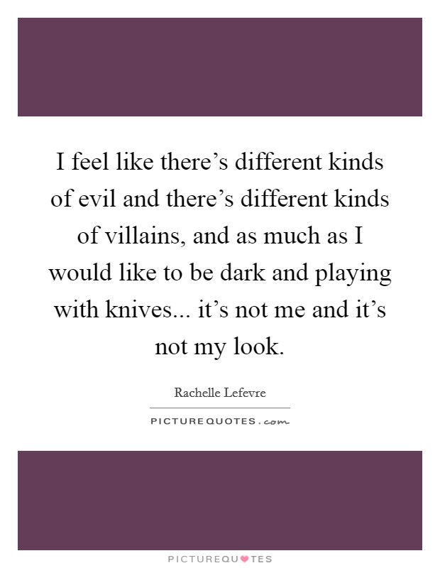I feel like there's different kinds of evil and there's different kinds of villains, and as much as I would like to be dark and playing with knives... it's not me and it's not my look. Picture Quote #1