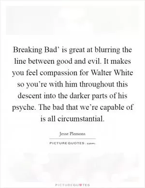 Breaking Bad’ is great at blurring the line between good and evil. It makes you feel compassion for Walter White so you’re with him throughout this descent into the darker parts of his psyche. The bad that we’re capable of is all circumstantial Picture Quote #1