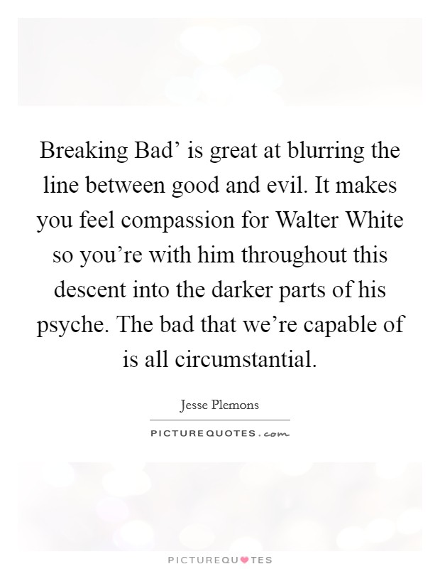 Breaking Bad' is great at blurring the line between good and evil. It makes you feel compassion for Walter White so you're with him throughout this descent into the darker parts of his psyche. The bad that we're capable of is all circumstantial. Picture Quote #1