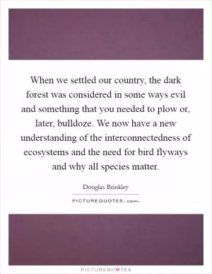 When we settled our country, the dark forest was considered in some ways evil and something that you needed to plow or, later, bulldoze. We now have a new understanding of the interconnectedness of ecosystems and the need for bird flyways and why all species matter Picture Quote #1