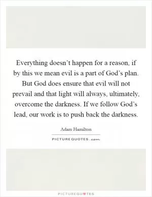 Everything doesn’t happen for a reason, if by this we mean evil is a part of God’s plan. But God does ensure that evil will not prevail and that light will always, ultimately, overcome the darkness. If we follow God’s lead, our work is to push back the darkness Picture Quote #1