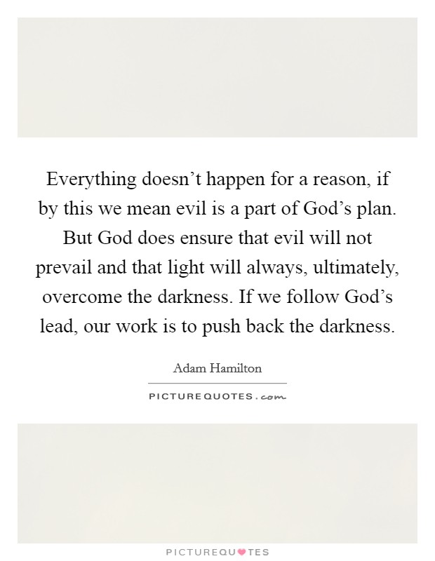 Everything doesn't happen for a reason, if by this we mean evil is a part of God's plan. But God does ensure that evil will not prevail and that light will always, ultimately, overcome the darkness. If we follow God's lead, our work is to push back the darkness. Picture Quote #1