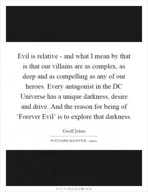 Evil is relative - and what I mean by that is that our villains are as complex, as deep and as compelling as any of our heroes. Every antagonist in the DC Universe has a unique darkness, desire and drive. And the reason for being of ‘Forever Evil’ is to explore that darkness Picture Quote #1