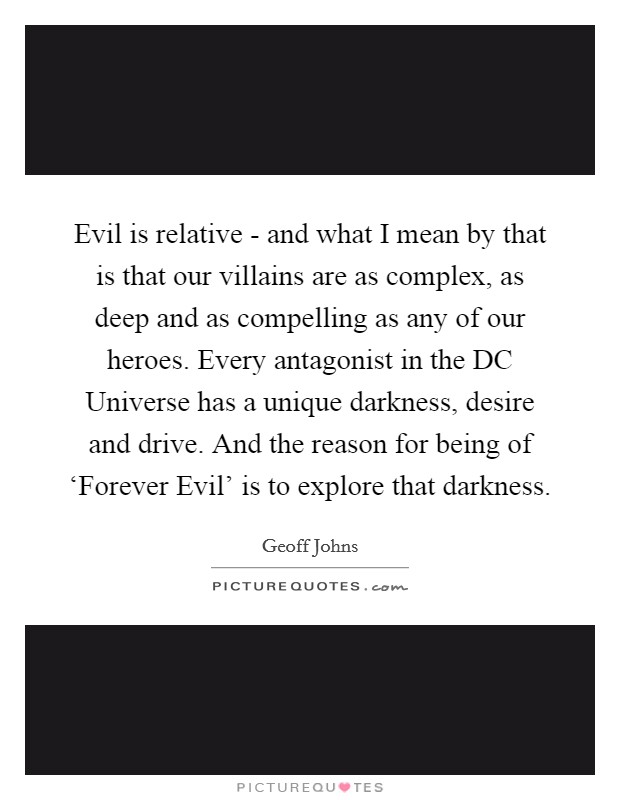 Evil is relative - and what I mean by that is that our villains are as complex, as deep and as compelling as any of our heroes. Every antagonist in the DC Universe has a unique darkness, desire and drive. And the reason for being of ‘Forever Evil' is to explore that darkness. Picture Quote #1