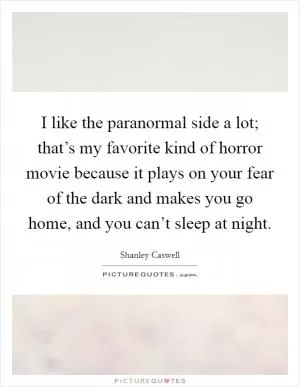 I like the paranormal side a lot; that’s my favorite kind of horror movie because it plays on your fear of the dark and makes you go home, and you can’t sleep at night Picture Quote #1