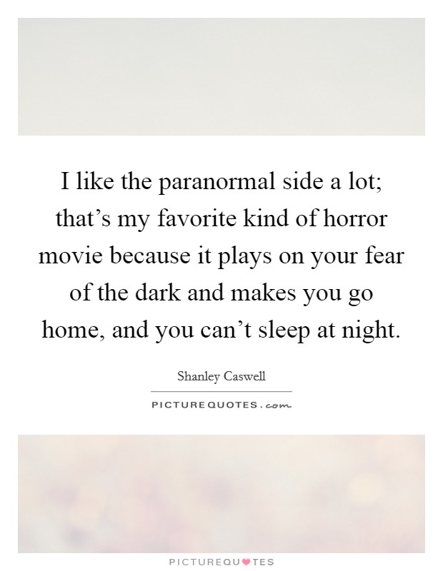 I like the paranormal side a lot; that's my favorite kind of horror movie because it plays on your fear of the dark and makes you go home, and you can't sleep at night. Picture Quote #1