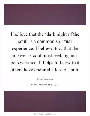 I believe that the ‘dark night of the soul’ is a common spiritual experience. I believe, too, that the answer is continued seeking and perseverance. It helps to know that others have endured a loss of faith Picture Quote #1