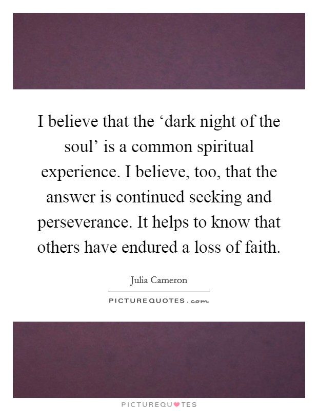 I believe that the ‘dark night of the soul' is a common spiritual experience. I believe, too, that the answer is continued seeking and perseverance. It helps to know that others have endured a loss of faith. Picture Quote #1