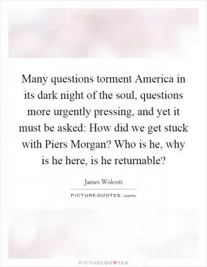 Many questions torment America in its dark night of the soul, questions more urgently pressing, and yet it must be asked: How did we get stuck with Piers Morgan? Who is he, why is he here, is he returnable? Picture Quote #1