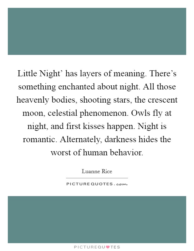 Little Night' has layers of meaning. There's something enchanted about night. All those heavenly bodies, shooting stars, the crescent moon, celestial phenomenon. Owls fly at night, and first kisses happen. Night is romantic. Alternately, darkness hides the worst of human behavior. Picture Quote #1