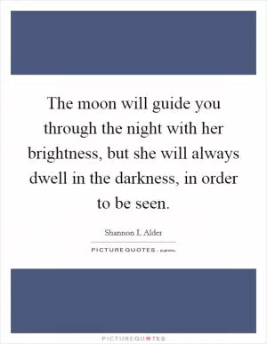 The moon will guide you through the night with her brightness, but she will always dwell in the darkness, in order to be seen Picture Quote #1