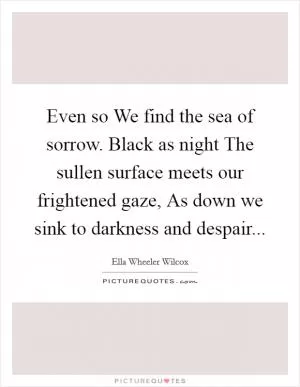 Even so We find the sea of sorrow. Black as night The sullen surface meets our frightened gaze, As down we sink to darkness and despair Picture Quote #1