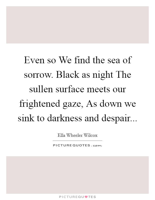 Even so We find the sea of sorrow. Black as night The sullen surface meets our frightened gaze, As down we sink to darkness and despair... Picture Quote #1