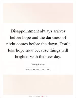 Disappointment always arrives before hope and the darkness of night comes before the dawn. Don’t lose hope now because things will brighter with the new day Picture Quote #1