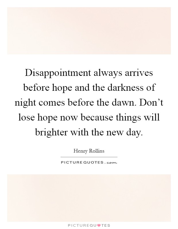 Disappointment always arrives before hope and the darkness of night comes before the dawn. Don't lose hope now because things will brighter with the new day. Picture Quote #1