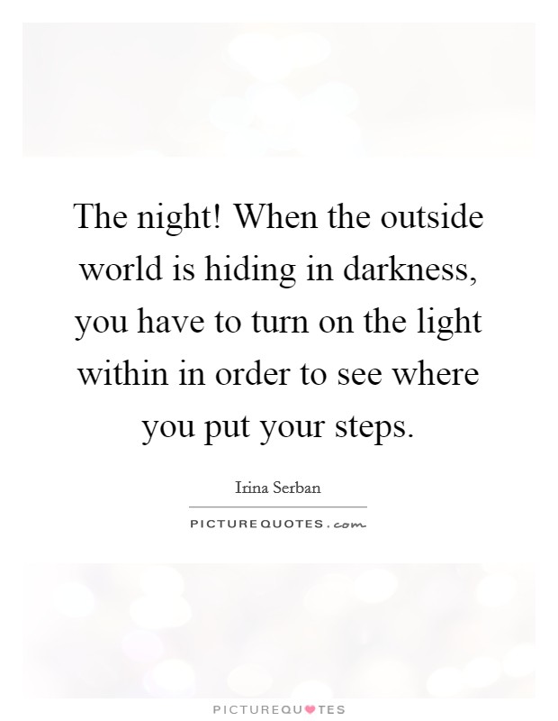 The night! When the outside world is hiding in darkness, you have to turn on the light within in order to see where you put your steps. Picture Quote #1