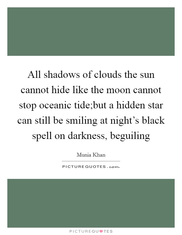 All shadows of clouds the sun cannot hide like the moon cannot stop oceanic tide;but a hidden star can still be smiling at night's black spell on darkness, beguiling Picture Quote #1