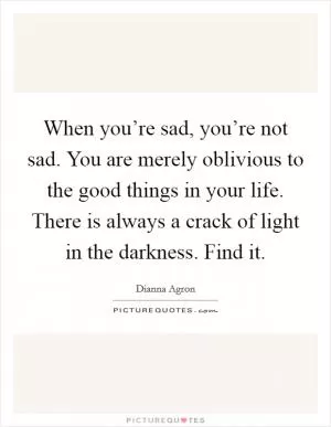 When you’re sad, you’re not sad. You are merely oblivious to the good things in your life. There is always a crack of light in the darkness. Find it Picture Quote #1