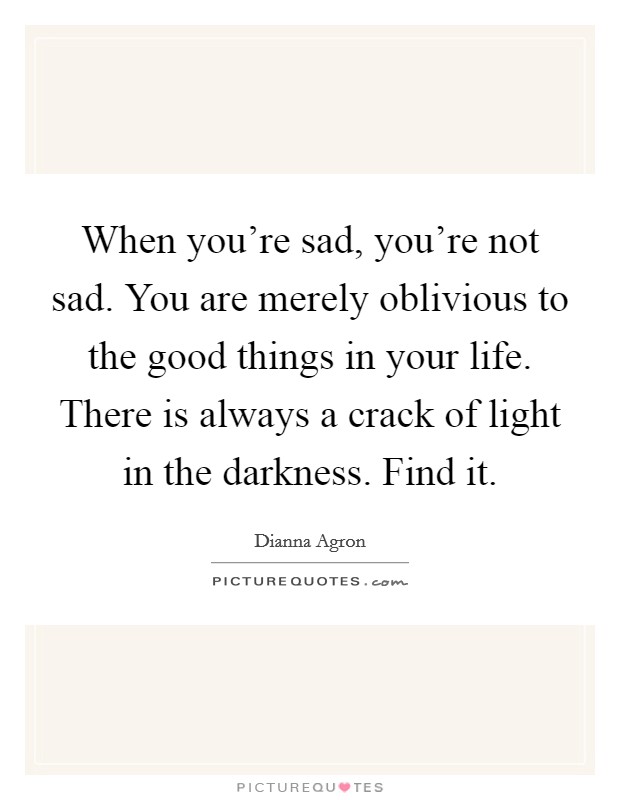 When you're sad, you're not sad. You are merely oblivious to the good things in your life. There is always a crack of light in the darkness. Find it. Picture Quote #1