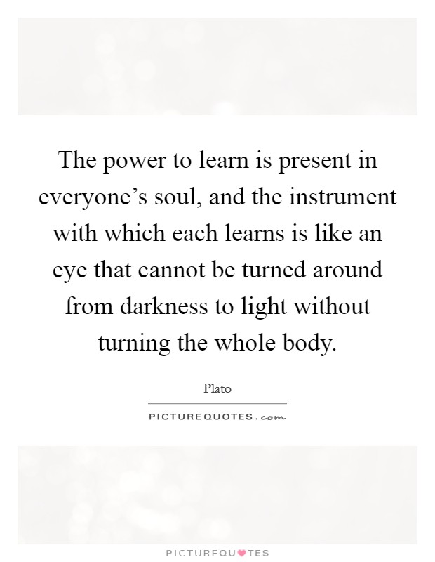 The power to learn is present in everyone's soul, and the instrument with which each learns is like an eye that cannot be turned around from darkness to light without turning the whole body. Picture Quote #1