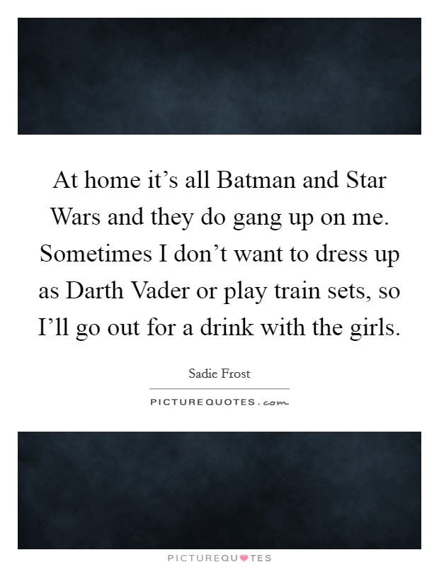 At home it's all Batman and Star Wars and they do gang up on me. Sometimes I don't want to dress up as Darth Vader or play train sets, so I'll go out for a drink with the girls. Picture Quote #1