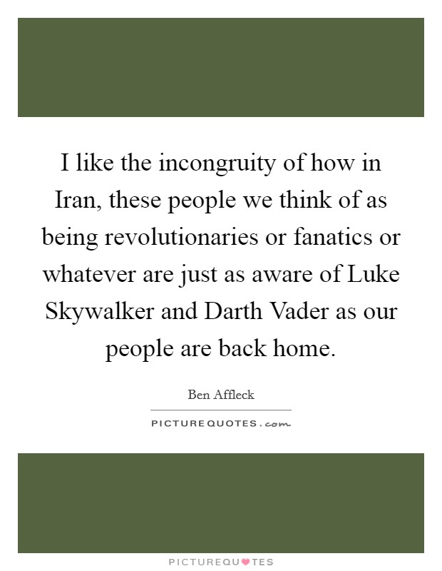I like the incongruity of how in Iran, these people we think of as being revolutionaries or fanatics or whatever are just as aware of Luke Skywalker and Darth Vader as our people are back home. Picture Quote #1