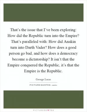 That’s the issue that I’ve been exploring: How did the Republic turn into the Empire? That’s paralleled with: How did Anakin turn into Darth Vader? How does a good person go bad, and how does a democracy become a dictatorship? It isn’t that the Empire conquered the Republic, it’s that the Empire is the Republic Picture Quote #1
