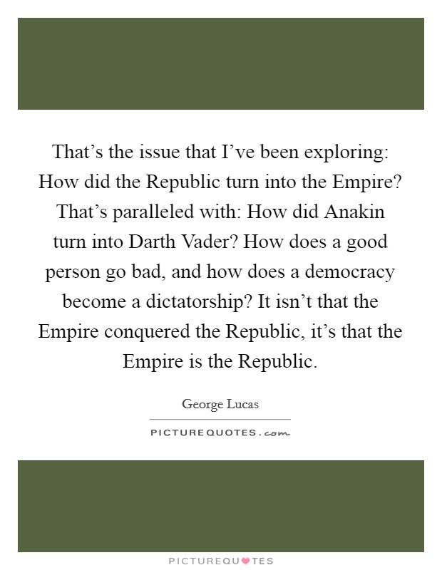 That's the issue that I've been exploring: How did the Republic turn into the Empire? That's paralleled with: How did Anakin turn into Darth Vader? How does a good person go bad, and how does a democracy become a dictatorship? It isn't that the Empire conquered the Republic, it's that the Empire is the Republic. Picture Quote #1