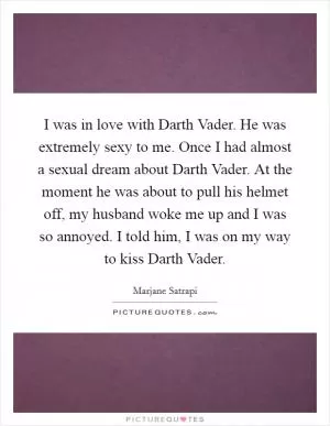 I was in love with Darth Vader. He was extremely sexy to me. Once I had almost a sexual dream about Darth Vader. At the moment he was about to pull his helmet off, my husband woke me up and I was so annoyed. I told him, I was on my way to kiss Darth Vader Picture Quote #1