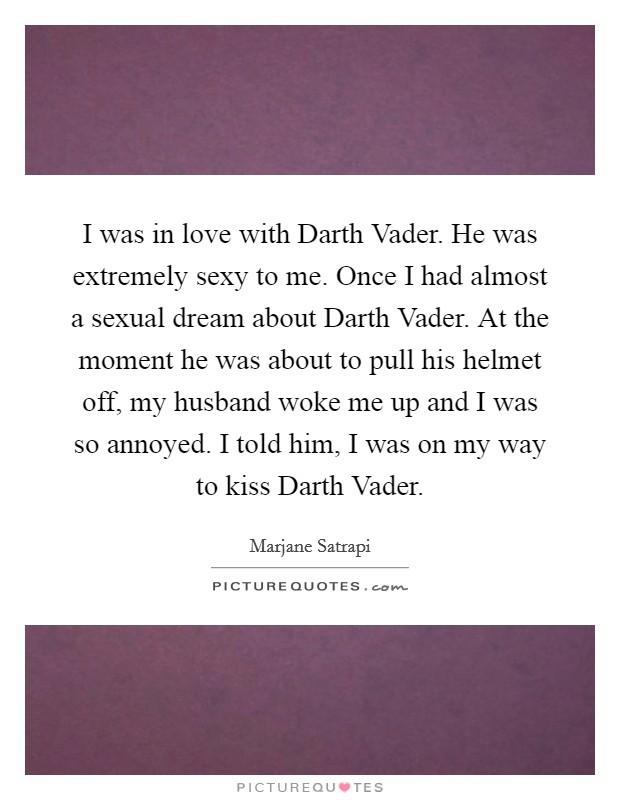 I was in love with Darth Vader. He was extremely sexy to me. Once I had almost a sexual dream about Darth Vader. At the moment he was about to pull his helmet off, my husband woke me up and I was so annoyed. I told him, I was on my way to kiss Darth Vader. Picture Quote #1
